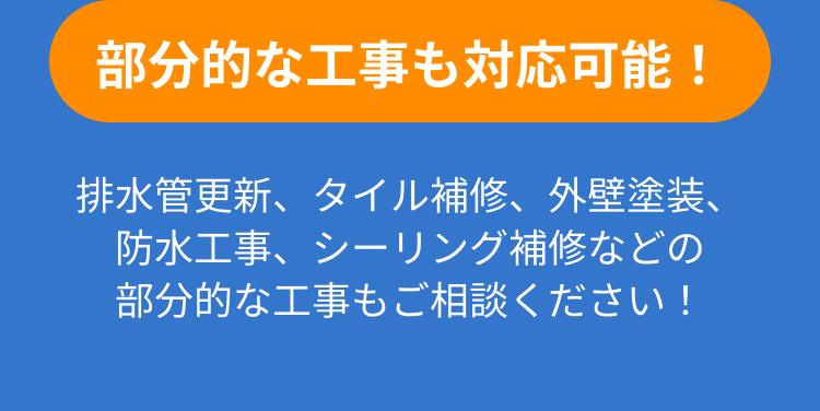 部分的な工事も対応可能！排水管更新、タイル補修、外壁塗装、防水工事、シーリング補修などの部分的な工事もご相談ください！