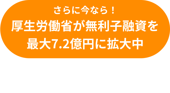 さらに今なら!厚生労働省が無利子融資を最大7.2億円に拡大中 無利子融資と施設リノベーションの収益改善計画についても相談可能！